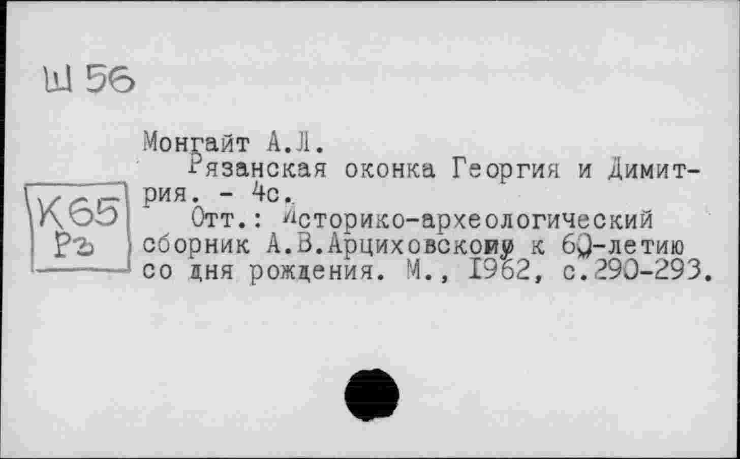 ﻿bJ 56
Монгайт A.Л.
Рязанская оконка Георгия и Димитрия . - 4с.
Отт.: историко-археологический сборник А.В.Арциховскому к 6^-летию со дня рождения. М.» 1962, с.290-293.